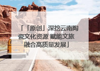 「原创」深挖云南陶瓷文化资源 赋能文旅融合高质量发展
