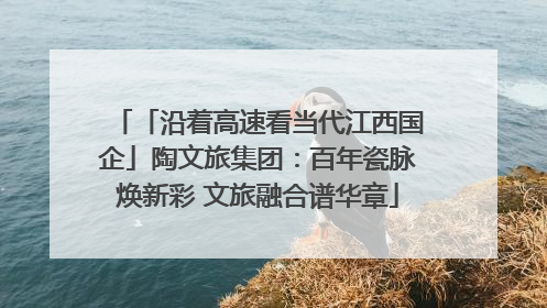 「沿着高速看当代江西国企」陶文旅集团：百年瓷脉焕新彩 文旅融合谱华章