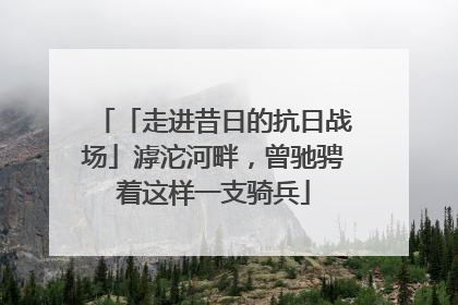 「走进昔日的抗日战场」滹沱河畔，曾驰骋着这样一支骑兵