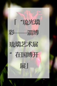 “琉光璃彩——淄博琉璃艺术展”在国博开展