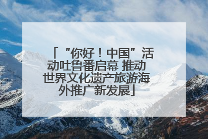 “你好！中国”活动吐鲁番启幕 推动世界文化遗产旅游海外推广新发展