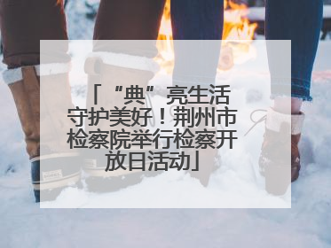 “典”亮生活 守护美好！荆州市检察院举行检察开放日活动