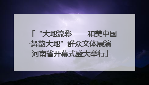 “大地流彩——和美中国·舞韵大地”群众文体展演河南省开幕式盛大举行