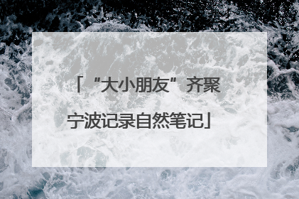 “大小朋友”齐聚宁波记录自然笔记