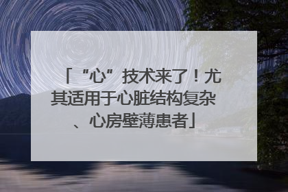 “心”技术来了！尤其适用于心脏结构复杂、心房壁薄患者
