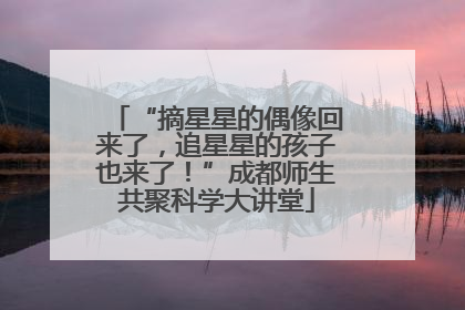 “摘星星的偶像回来了，追星星的孩子也来了！”成都师生共聚科学大讲堂