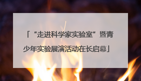“走进科学家实验室”暨青少年实验展演活动在长启幕