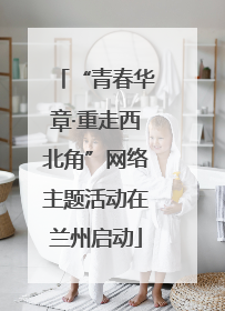 “青春华章·重走西北角”网络主题活动在兰州启动