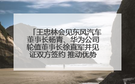 王忠林会见东风汽车董事长杨青、华为公司轮值董事长徐直军并见证双方签约 推动优势互补 实现共赢发展