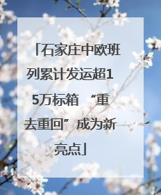 石家庄中欧班列累计发运超15万标箱 “重去重回”成为新亮点