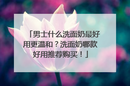 男士什么洗面奶最好用更温和？洗面奶哪款好用推荐购买！