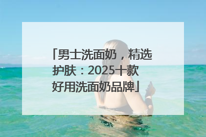 男士洗面奶，精选护肤：2025十款好用洗面奶品牌