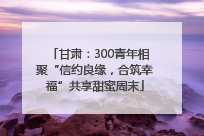 甘肃：300青年相聚“信约良缘，合筑幸福”共享甜蜜周末