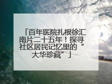 百年医院扎根徐汇南片二十五年！探寻社区居民记忆里的“大华珍藏”