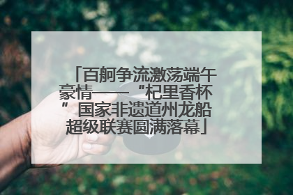 百舸争流激荡端午豪情——“杞里香杯”国家非遗道州龙船超级联赛圆满落幕