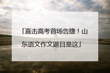 直击高考首场告捷！山东语文作文题目是这