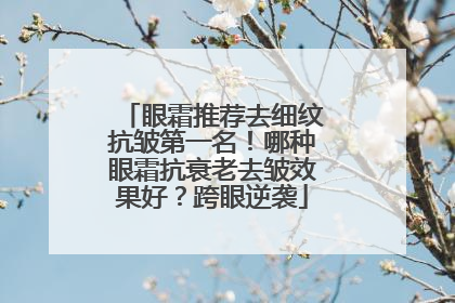 眼霜推荐去细纹抗皱第一名！哪种眼霜抗衰老去皱效果好？跨眼逆袭