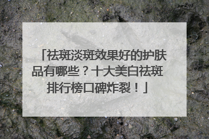 祛斑淡斑效果好的护肤品有哪些？十大美白祛斑排行榜口碑炸裂！