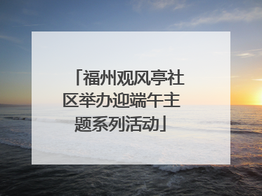 福州观风亭社区举办迎端午主题系列活动