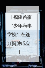 福建首家“少年海事学校”在连江揭牌成立