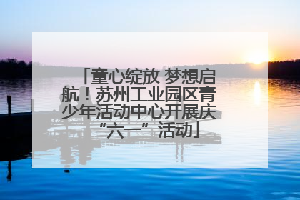 童心绽放 梦想启航！苏州工业园区青少年活动中心开展庆“六一”活动