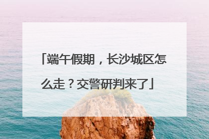 端午假期，长沙城区怎么走？交警研判来了
