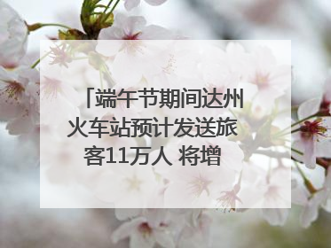 端午节期间达州火车站预计发送旅客11万人 将增开多趟列车｜网络中国节·端午
