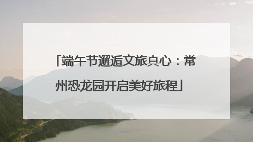 端午节邂逅文旅真心：常州恐龙园开启美好旅程