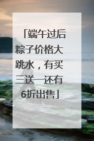 端午过后粽子价格大跳水，有买三送一还有6折出售