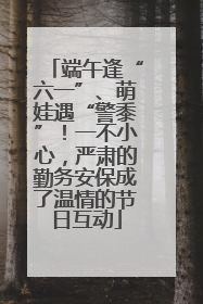 端午逢“六一”、萌娃遇“警黍”！一不小心，严肃的勤务安保成了温情的节日互动