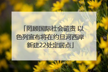 罔顾国际社会谴责 以色列宣布将在约旦河西岸新建22处定居点