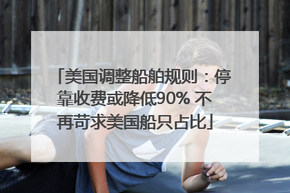 美国调整船舶规则：停靠收费或降低90% 不再苛求美国船只占比