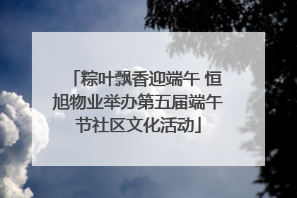 粽叶飘香迎端午 恒旭物业举办第五届端午节社区文化活动
