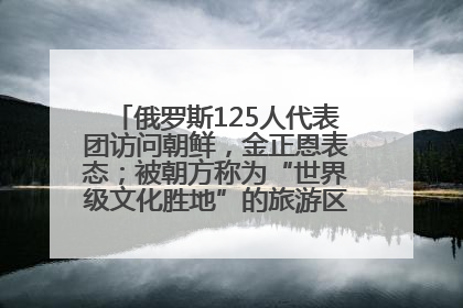 俄罗斯125人代表团访问朝鲜，金正恩表态；被朝方称为“世界级文化胜地”的旅游区，将首次接待俄游客