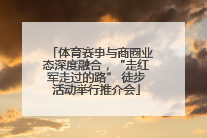 体育赛事与商圈业态深度融合，“走红军走过的路” 徒步活动举行推介会