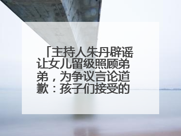 主持人朱丹辟谣让女儿留级照顾弟弟，为争议言论道歉：孩子们接受的是混龄教育，感恩每一条批评