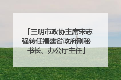 三明市政协主席宋志强转任福建省政府副秘书长、办公厅主任
