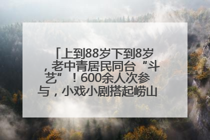 上到88岁下到8岁，老中青居民同台“斗艺”！600余人次参与，小戏小剧搭起崂山群众大舞台