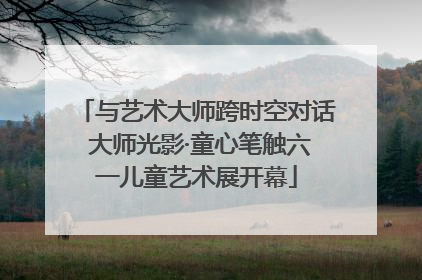 与艺术大师跨时空对话 大师光影·童心笔触六一儿童艺术展开幕