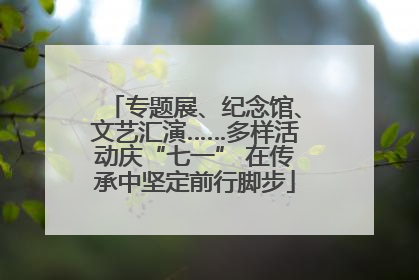 专题展、纪念馆、文艺汇演……多样活动庆“七一” 在传承中坚定前行脚步