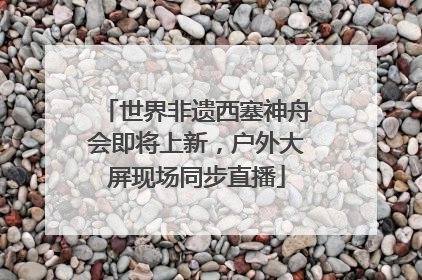 世界非遗西塞神舟会即将上新，户外大屏现场同步直播