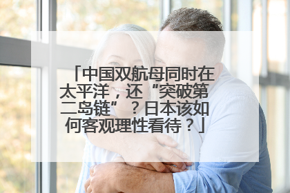 中国双航母同时在太平洋，还“突破第二岛链”？日本该如何客观理性看待？