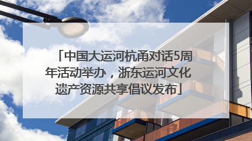 中国大运河杭甬对话5周年活动举办，浙东运河文化遗产资源共享倡议发布