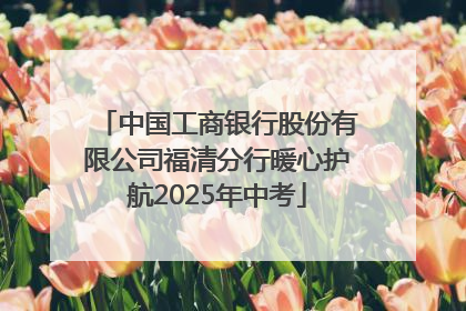 中国工商银行股份有限公司福清分行暖心护航2025年中考