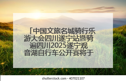 中国文旅名城骑行乐游大会四川遂宁站暨骑遍四川2025遂宁观音湖自行车公开赛将于6月22日开赛