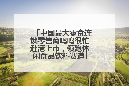 中国最大零食连锁零售商鸣鸣很忙赴港上市，领跑休闲食品饮料赛道