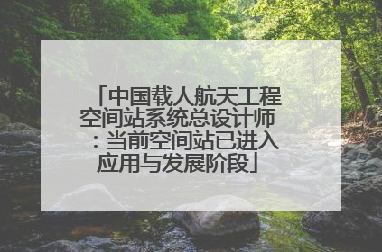 中国载人航天工程空间站系统总设计师：当前空间站已进入应用与发展阶段