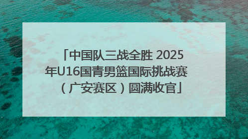 中国队三战全胜 2025年U16国青男篮国际挑战赛（广安赛区）圆满收官