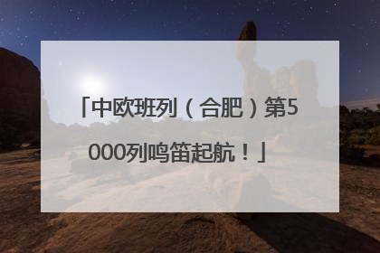 中欧班列（合肥）第5000列鸣笛起航！