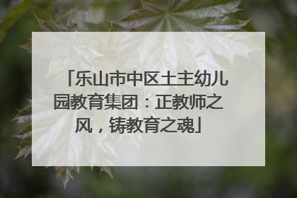 乐山市中区土主幼儿园教育集团：正教师之风，铸教育之魂